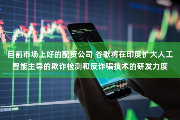 目前市场上好的配资公司 谷歌将在印度扩大人工智能主导的欺诈检测和反诈骗技术的研发力度