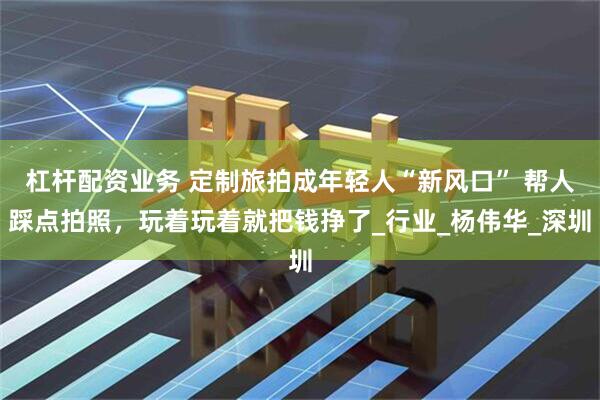 杠杆配资业务 定制旅拍成年轻人“新风口” 帮人踩点拍照，玩着玩着就把钱挣了_行业_杨伟华_深圳
