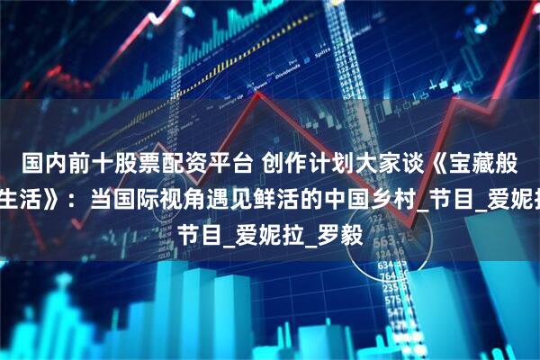 国内前十股票配资平台 创作计划大家谈《宝藏般的乡村生活》：当国际视角遇见鲜活的中国乡村_节目_爱妮拉_罗毅