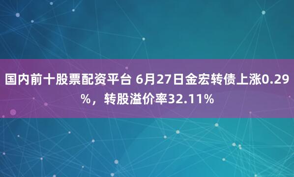 国内前十股票配资平台 6月27日金宏转债上涨0.29%，转股溢价率32.11%