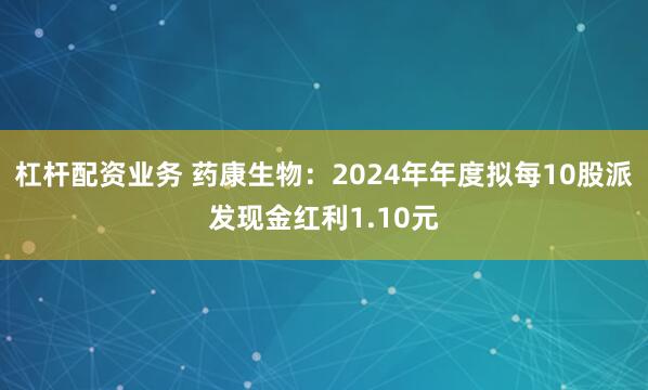 杠杆配资业务 药康生物：2024年年度拟每10股派发现金红利1.10元
