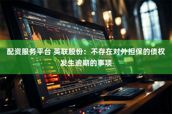 配资服务平台 英联股份：不存在对外担保的债权发生逾期的事项