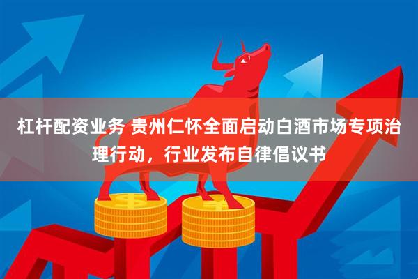 杠杆配资业务 贵州仁怀全面启动白酒市场专项治理行动，行业发布自律倡议书