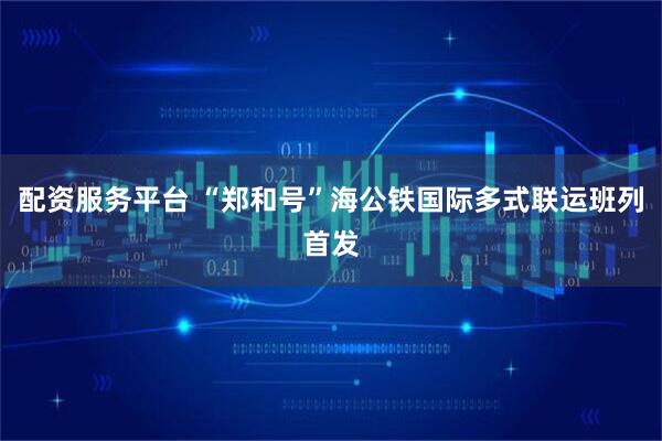 配资服务平台 “郑和号”海公铁国际多式联运班列首发