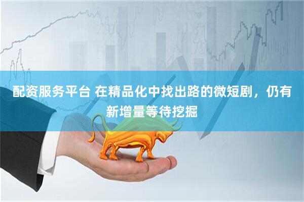配资服务平台 在精品化中找出路的微短剧，仍有新增量等待挖掘