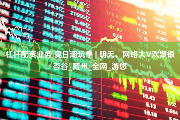 杠杆配资业务 夏日潮玩季 | 明天，网络大V欢聚银杏谷_随州_全网_游悠