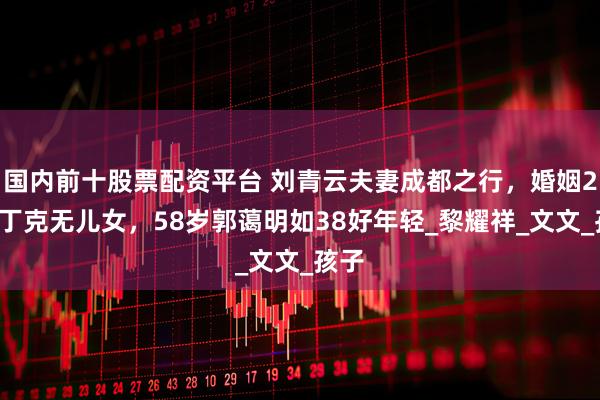 国内前十股票配资平台 刘青云夫妻成都之行，婚姻27载丁克无儿女，58岁郭蔼明如38好年轻_黎耀祥_文文_孩子