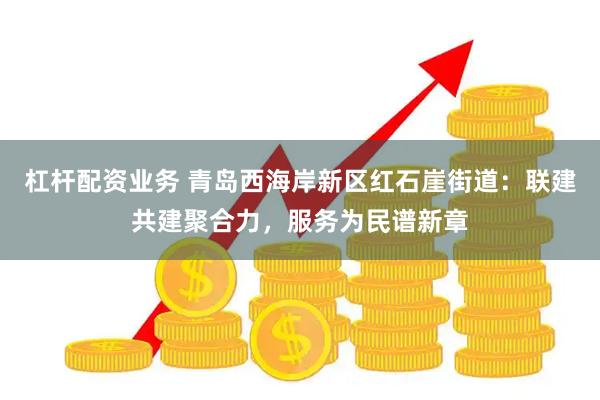 杠杆配资业务 青岛西海岸新区红石崖街道：联建共建聚合力，服务为民谱新章