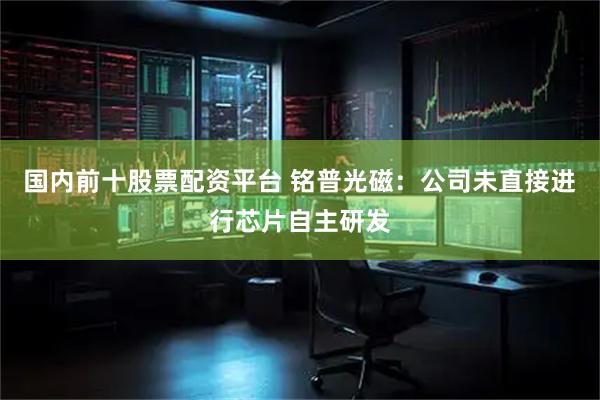 国内前十股票配资平台 铭普光磁：公司未直接进行芯片自主研发