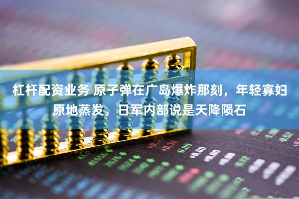 杠杆配资业务 原子弹在广岛爆炸那刻，年轻寡妇原地蒸发，日军内部说是天降陨石