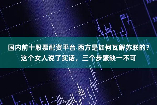 国内前十股票配资平台 西方是如何瓦解苏联的？这个女人说了实话，三个步骤缺一不可