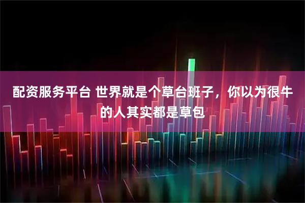 配资服务平台 世界就是个草台班子，你以为很牛的人其实都是草包