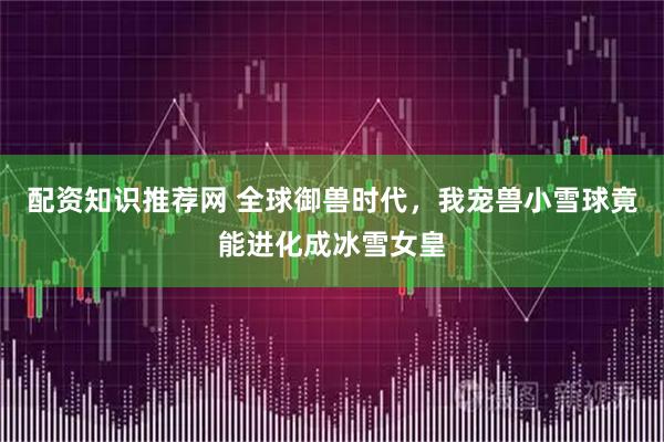配资知识推荐网 全球御兽时代，我宠兽小雪球竟能进化成冰雪女皇