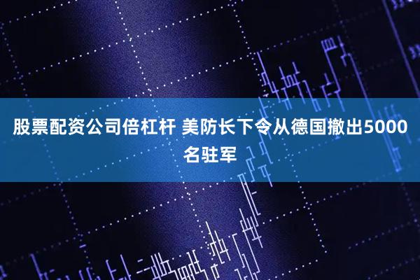 股票配资公司倍杠杆 美防长下令从德国撤出5000名驻军