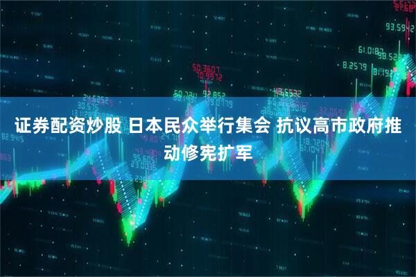 证券配资炒股 日本民众举行集会 抗议高市政府推动修宪扩军