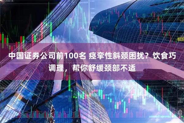 中国证券公司前100名 痉挛性斜颈困扰？饮食巧调理，帮你舒缓颈部不适